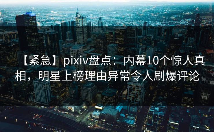 【紧急】pixiv盘点：内幕10个惊人真相，明星上榜理由异常令人刷爆评论