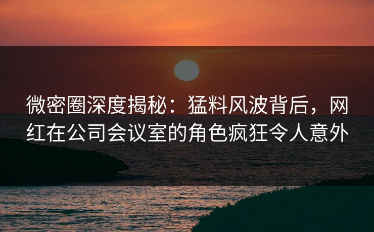 微密圈深度揭秘：猛料风波背后，网红在公司会议室的角色疯狂令人意外