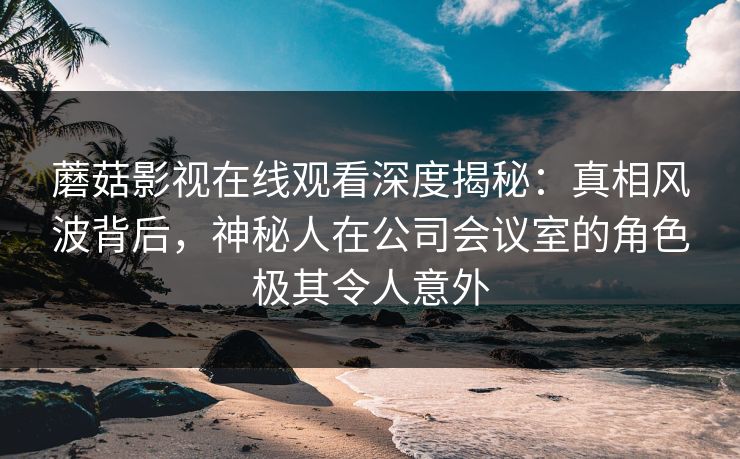 蘑菇影视在线观看深度揭秘：真相风波背后，神秘人在公司会议室的角色极其令人意外