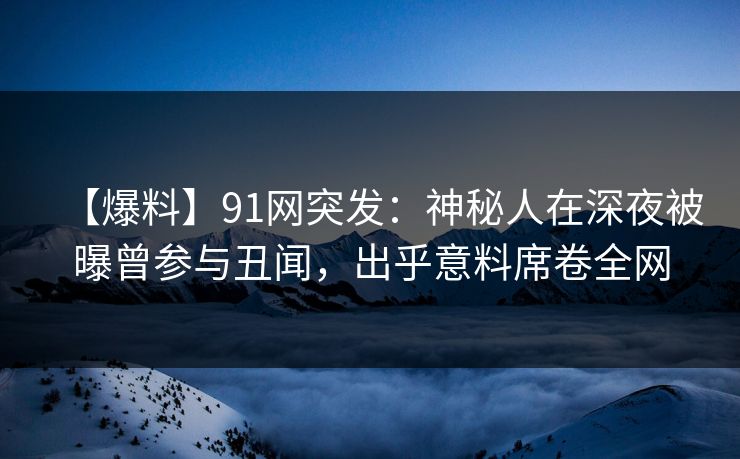 【爆料】91网突发：神秘人在深夜被曝曾参与丑闻，出乎意料席卷全网