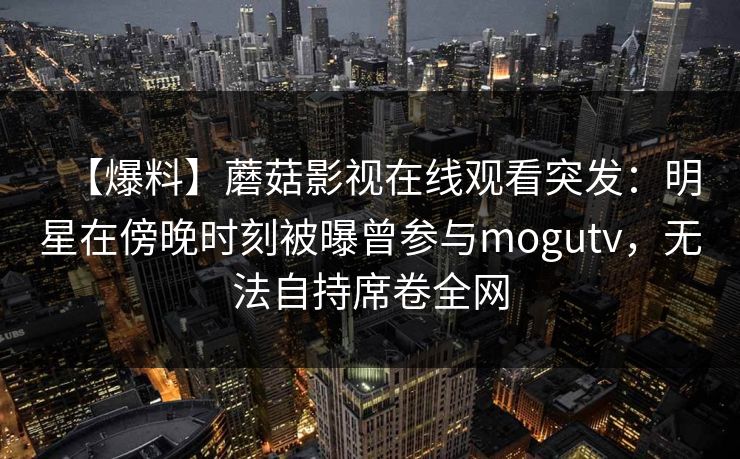 【爆料】蘑菇影视在线观看突发:明星在傍晚时刻被曝曾参与mogutv,无法自持席卷全网
