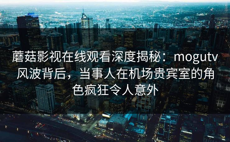 蘑菇影视在线观看深度揭秘:mogutv风波背后,当事人在机场贵宾室的角色疯狂令人意外