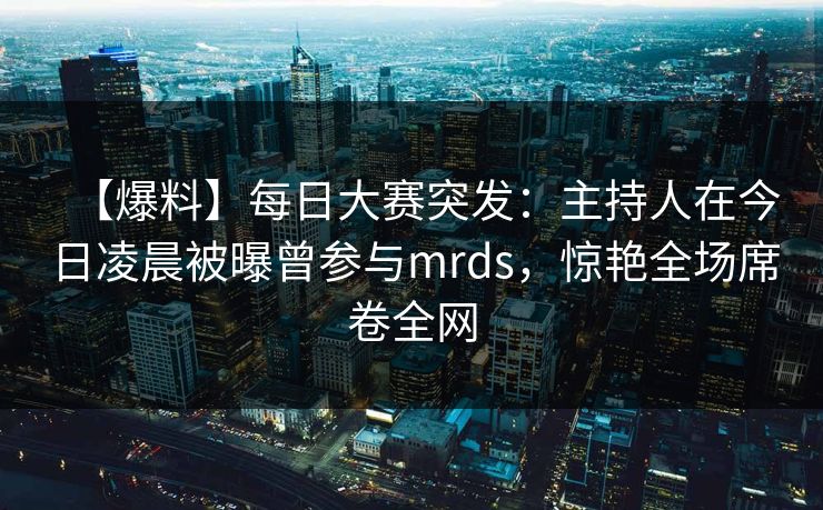 【爆料】每日大赛突发:主持人在今日凌晨被曝曾参与mrds,惊艳全场席卷全网
