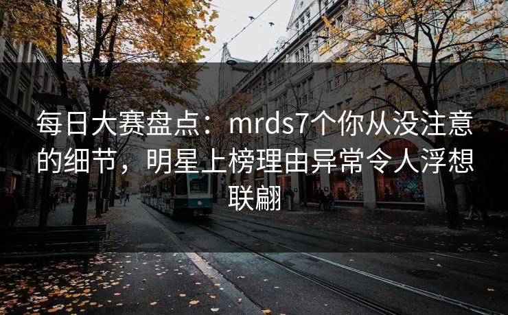 每日大赛盘点：mrds7个你从没注意的细节，明星上榜理由异常令人浮想联翩