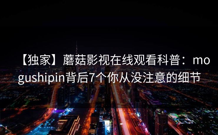 【独家】蘑菇影视在线观看科普:mogushipin背后7个你从没注意的细节