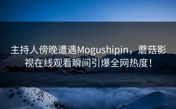 主持人傍晚遭遇Mogushipin，蘑菇影视在线观看瞬间引爆全网热度！