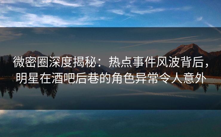 微密圈深度揭秘:热点事件风波背后,明星在酒吧后巷的角色异常令人意外