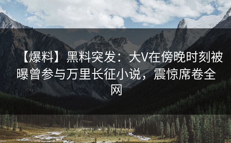 【爆料】黑料突发：大V在傍晚时刻被曝曾参与万里长征小说，震惊席卷全网