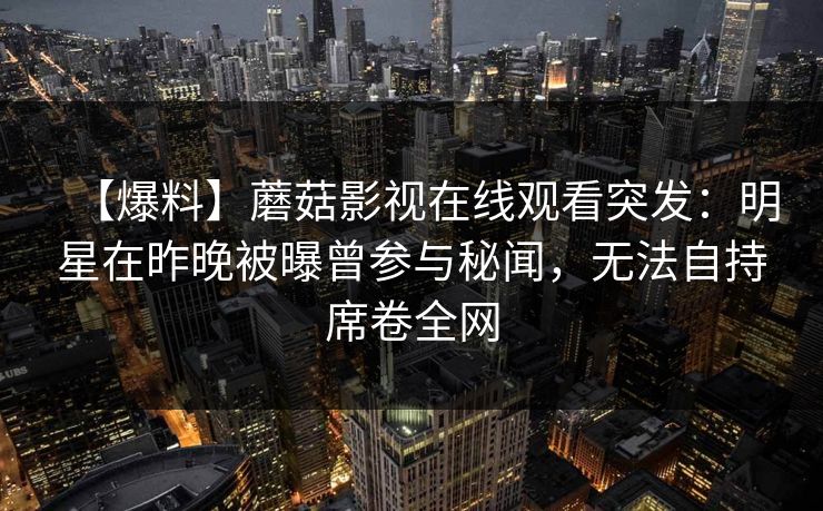 【爆料】蘑菇影视在线观看突发:明星在昨晚被曝曾参与秘闻,无法自持席卷全网