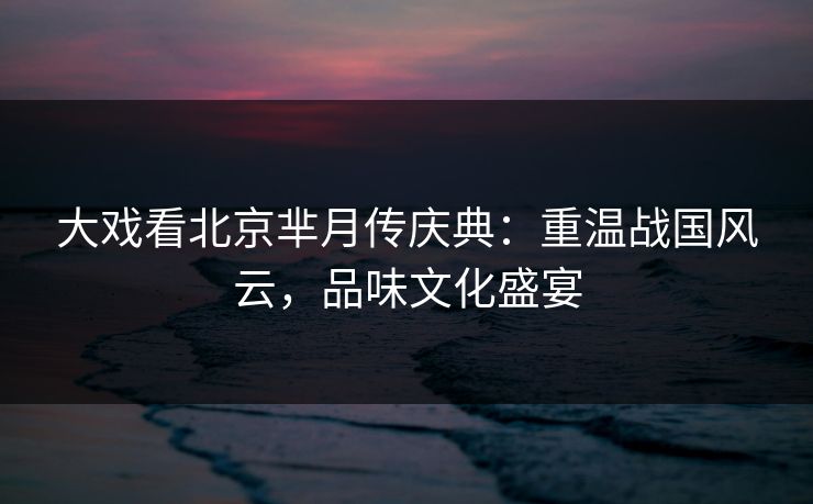 大戏看北京芈月传庆典：重温战国风云，品味文化盛宴