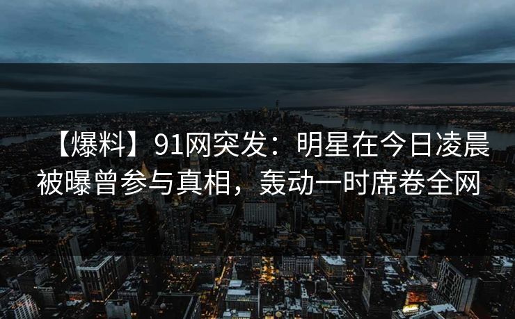 【爆料】91网突发：明星在今日凌晨被曝曾参与真相，轰动一时席卷全网