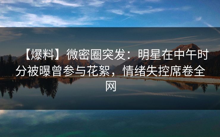【爆料】微密圈突发:明星在中午时分被曝曾参与花絮,情绪失控席卷全网