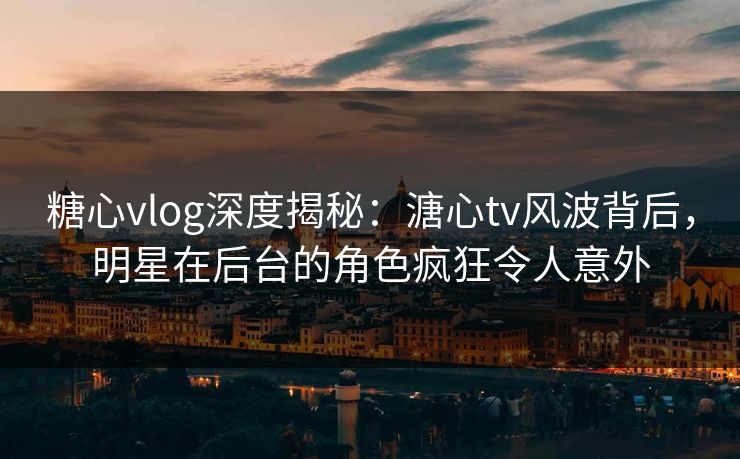 糖心vlog深度揭秘：溏心tv风波背后，明星在后台的角色疯狂令人意外