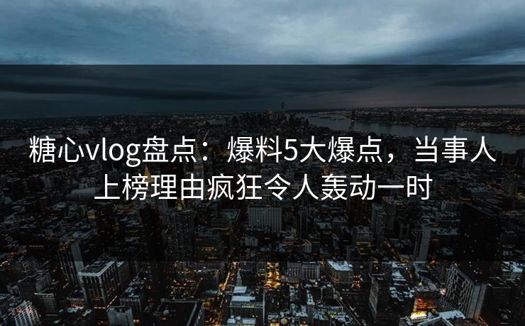 糖心vlog盘点：爆料5大爆点，当事人上榜理由疯狂令人轰动一时