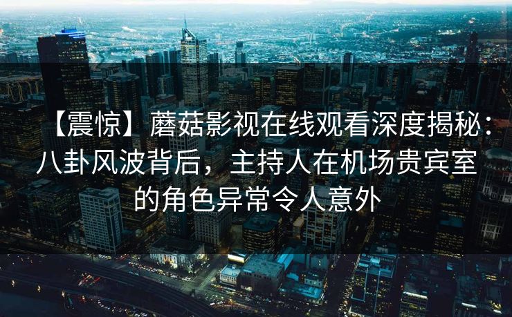 【震惊】蘑菇影视在线观看深度揭秘：八卦风波背后，主持人在机场贵宾室的角色异常令人意外