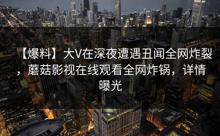 【爆料】大V在深夜遭遇丑闻全网炸裂，蘑菇影视在线观看全网炸锅，详情曝光