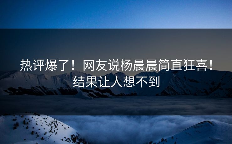 热评爆了！网友说杨晨晨简直狂喜！结果让人想不到