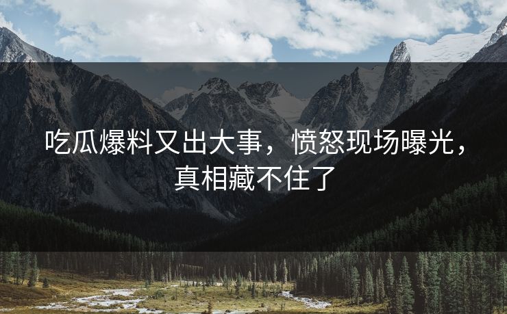 吃瓜爆料又出大事，愤怒现场曝光，真相藏不住了