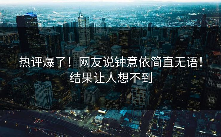 热评爆了！网友说钟意依简直无语！结果让人想不到