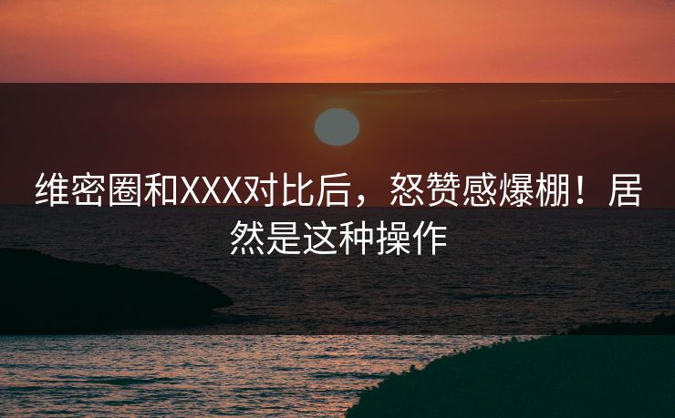 维密圈和XXX对比后，怒赞感爆棚！居然是这种操作