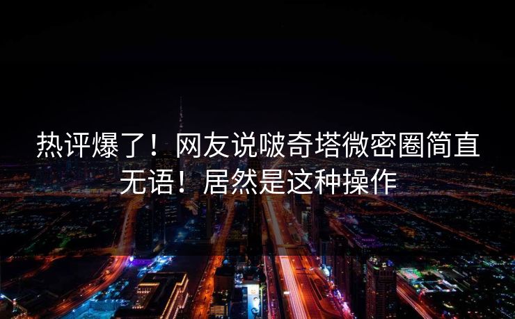 热评爆了！网友说啵奇塔微密圈简直无语！居然是这种操作