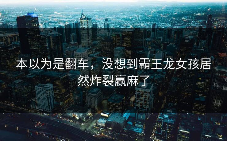 本以为是翻车，没想到霸王龙女孩居然炸裂赢麻了