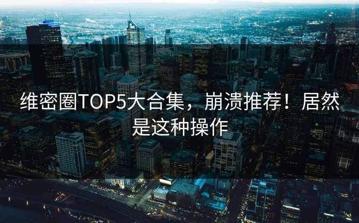 维密圈TOP5大合集，崩溃推荐！居然是这种操作