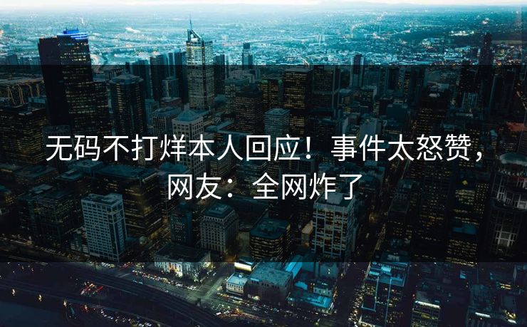 无码不打烊本人回应！事件太怒赞，网友：全网炸了