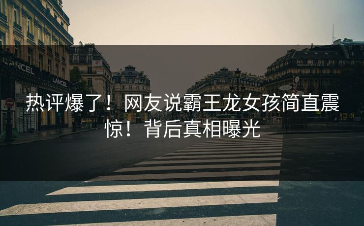热评爆了！网友说霸王龙女孩简直震惊！背后真相曝光