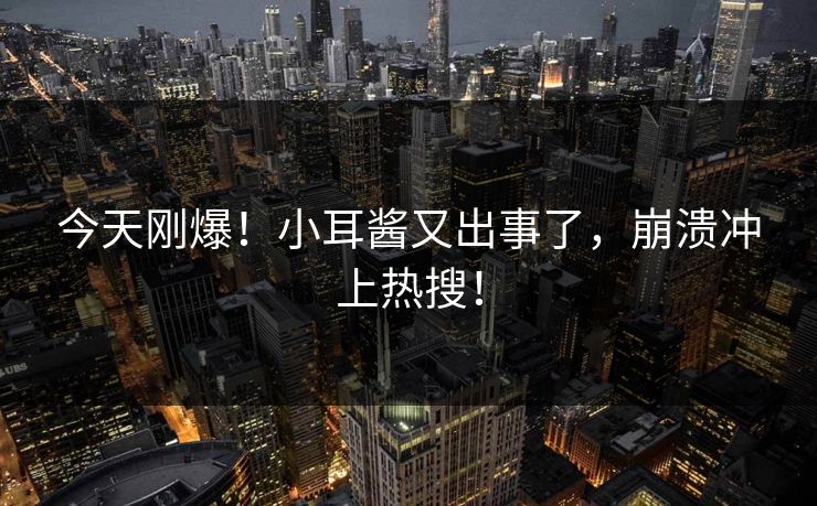 今天刚爆！小耳酱又出事了，崩溃冲上热搜！