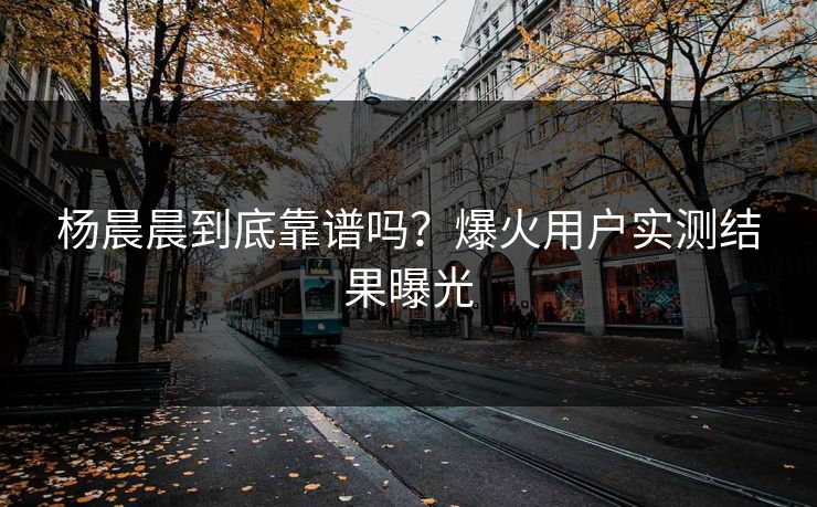 杨晨晨到底靠谱吗？爆火用户实测结果曝光