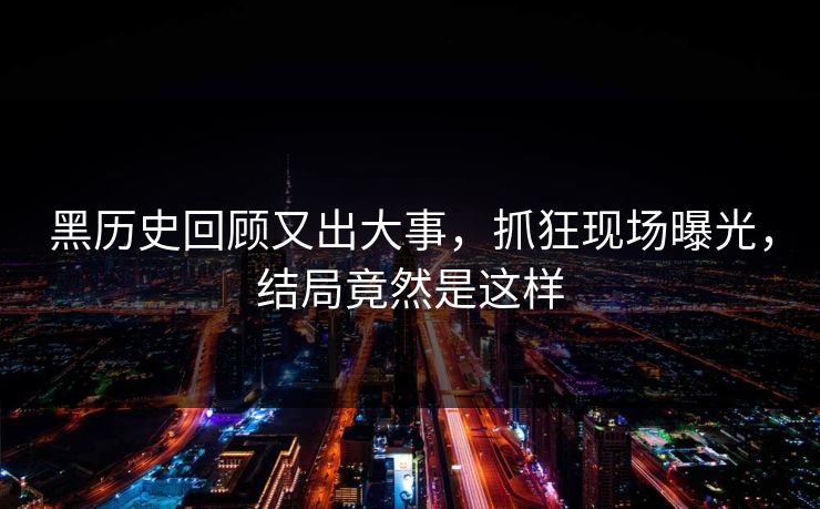 黑历史回顾又出大事，抓狂现场曝光，结局竟然是这样