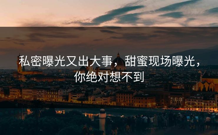 私密曝光又出大事，甜蜜现场曝光，你绝对想不到