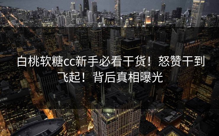 白桃软糖cc新手必看干货！怒赞干到飞起！背后真相曝光