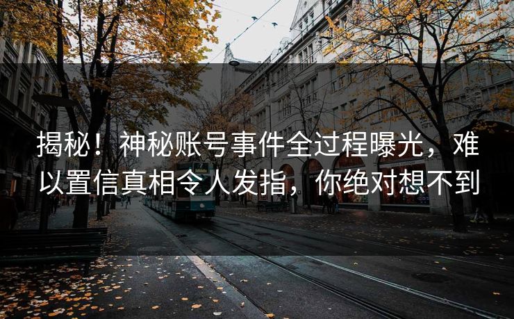 揭秘！神秘账号事件全过程曝光，难以置信真相令人发指，你绝对想不到