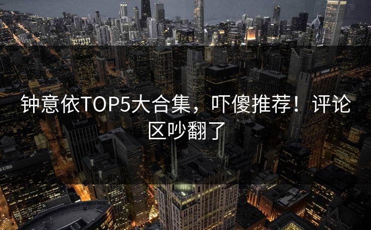 钟意依TOP5大合集，吓傻推荐！评论区吵翻了