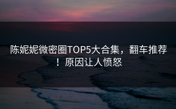 陈妮妮微密圈TOP5大合集，翻车推荐！原因让人愤怒