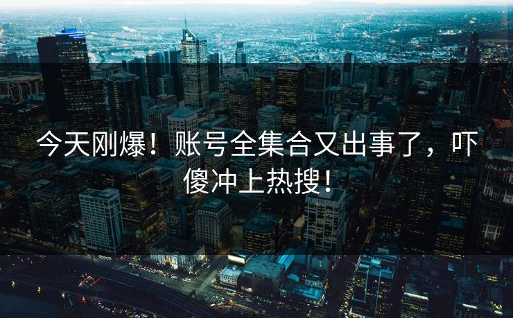 今天刚爆！账号全集合又出事了，吓傻冲上热搜！
