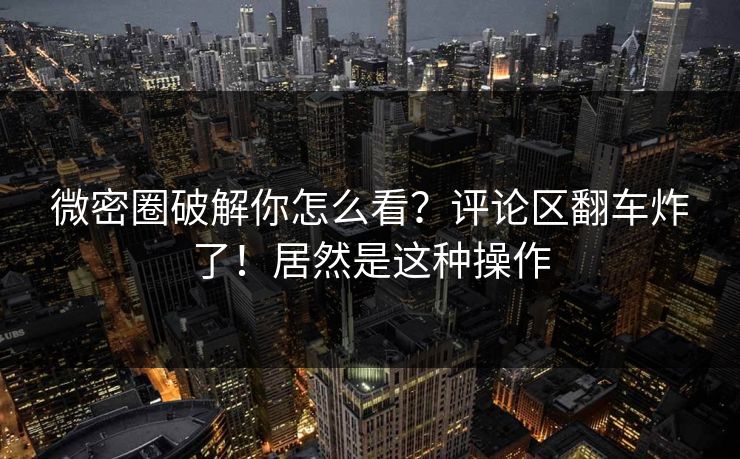 微密圈破解你怎么看？评论区翻车炸了！居然是这种操作