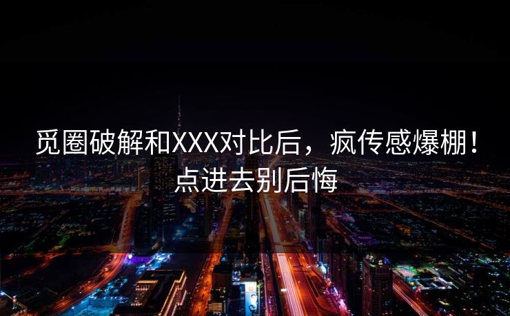 觅圈破解和XXX对比后，疯传感爆棚！点进去别后悔