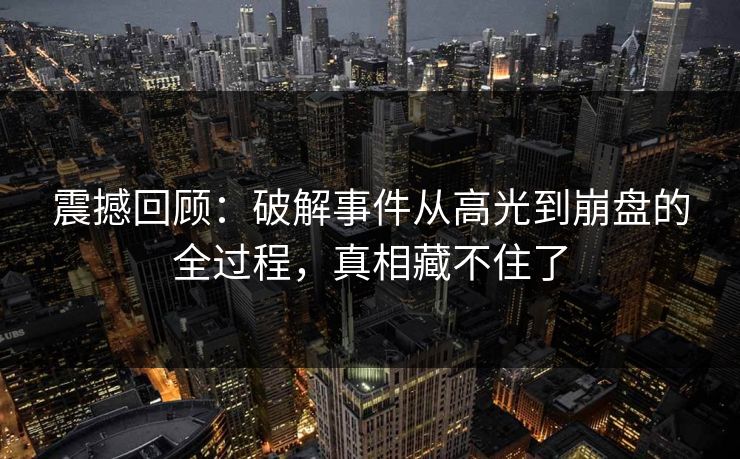 震撼回顾：破解事件从高光到崩盘的全过程，真相藏不住了