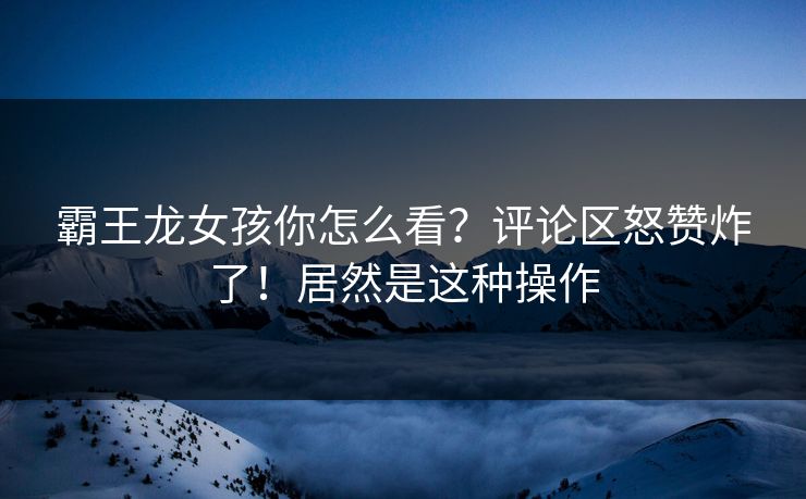 霸王龙女孩你怎么看？评论区怒赞炸了！居然是这种操作