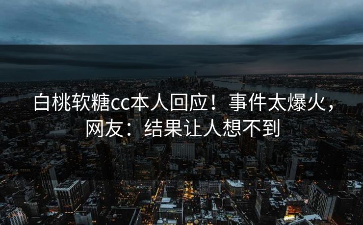 白桃软糖cc本人回应！事件太爆火，网友：结果让人想不到