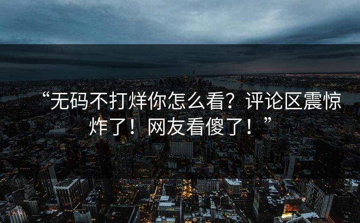 “无码不打烊你怎么看？评论区震惊炸了！网友看傻了！”