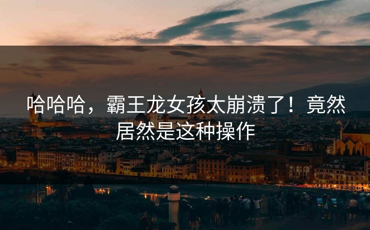 哈哈哈，霸王龙女孩太崩溃了！竟然居然是这种操作
