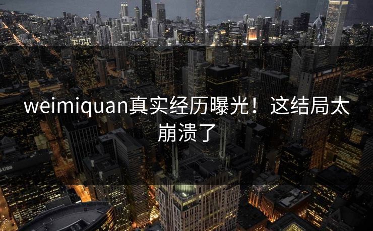 weimiquan真实经历曝光！这结局太崩溃了
