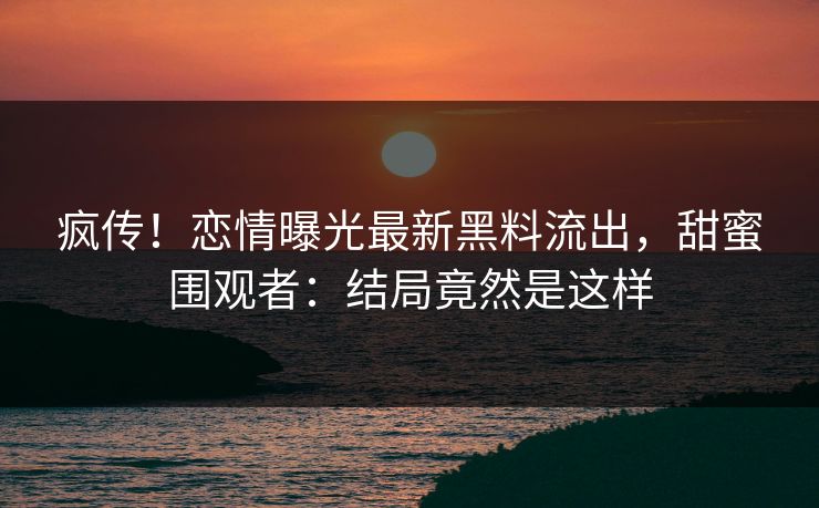 疯传！恋情曝光最新黑料流出，甜蜜围观者：结局竟然是这样
