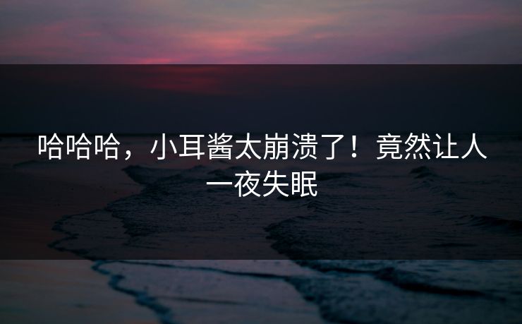 哈哈哈，小耳酱太崩溃了！竟然让人一夜失眠