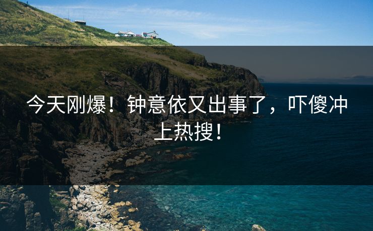 今天刚爆！钟意依又出事了，吓傻冲上热搜！