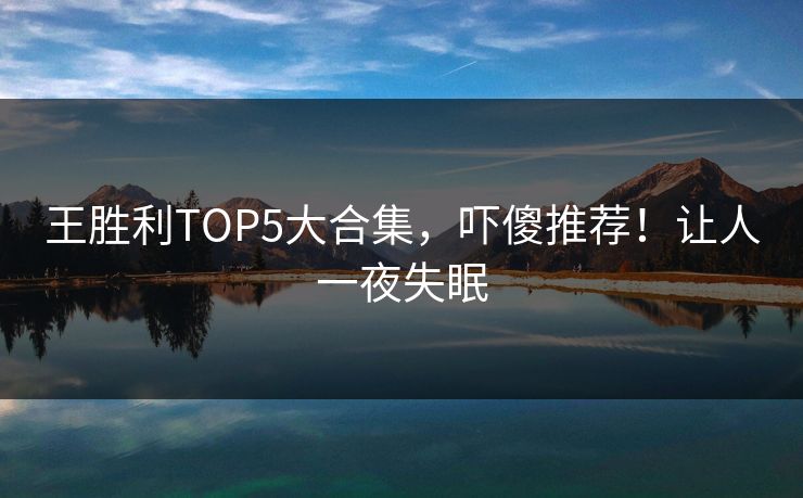 王胜利TOP5大合集，吓傻推荐！让人一夜失眠